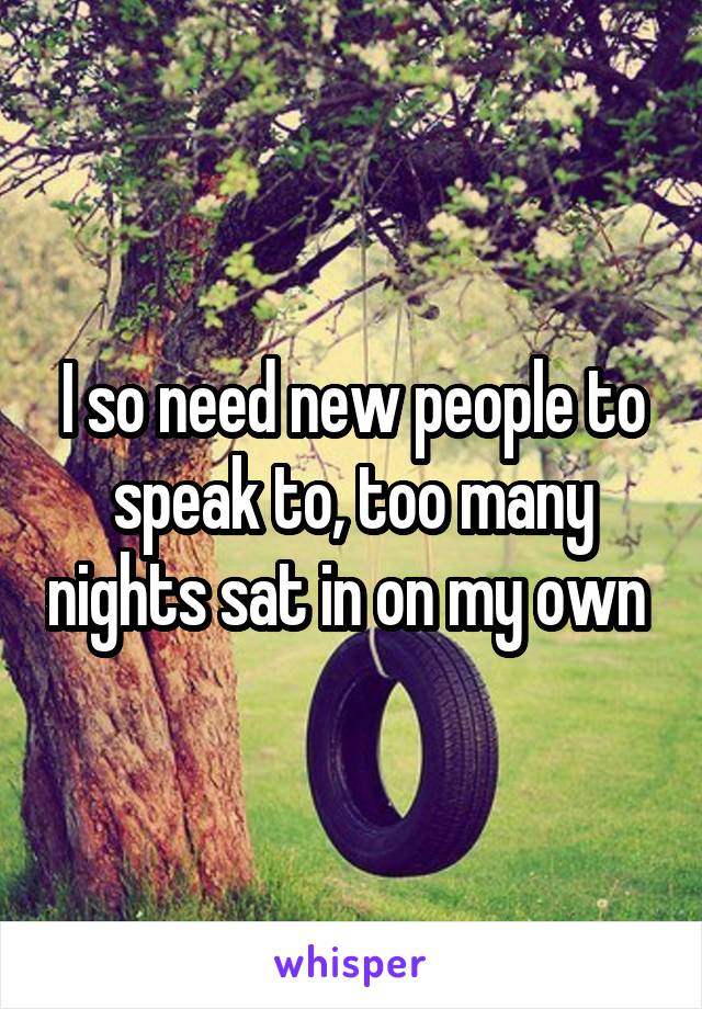 I so need new people to speak to, too many nights sat in on my own 