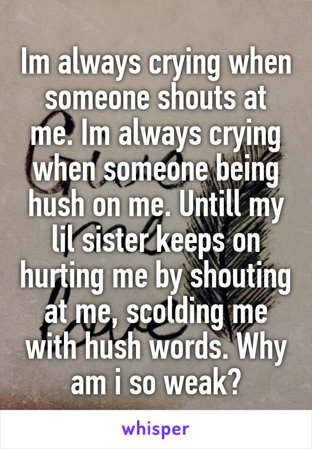 Im always crying when someone shouts at me. Im always crying when someone being hush on me. Untill my lil sister keeps on hurting me by shouting at me, scolding me with hush words. Why am i so weak?
