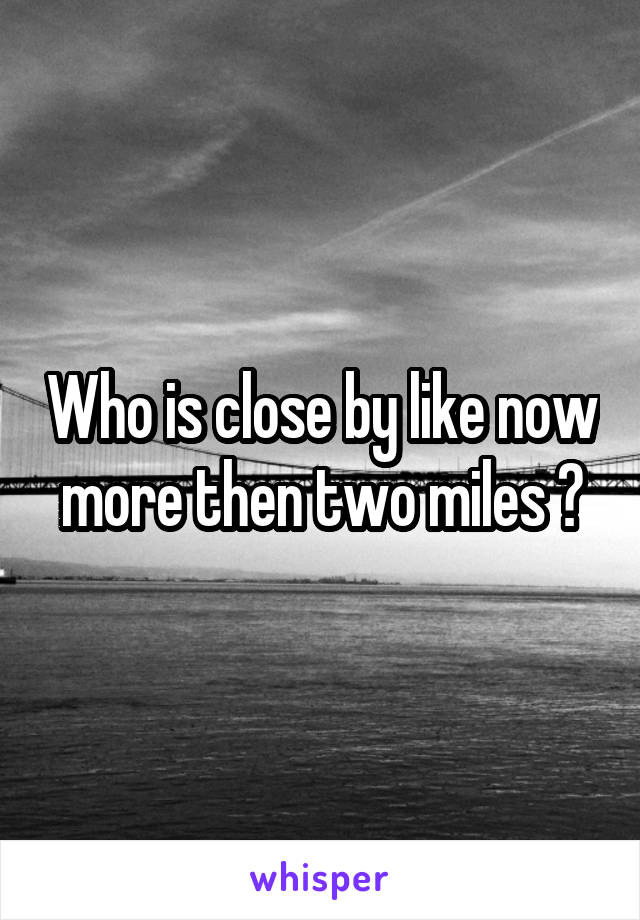Who is close by like now more then two miles ?