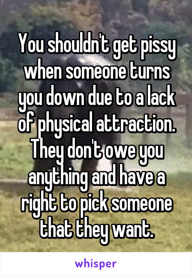 You shouldn't get pissy when someone turns you down due to a lack of physical attraction. They don't owe you anything and have a right to pick someone that they want.
