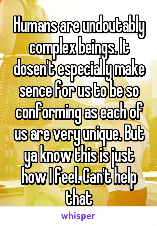 Humans are undoutably complex beings. It dosen't especially make sence for us to be so conforming as each of us are very unique. But ya know this is just how I feel. Can't help that