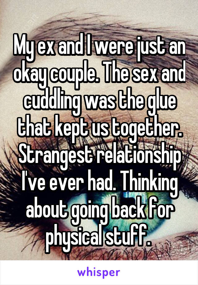 My ex and I were just an okay couple. The sex and cuddling was the glue that kept us together. Strangest relationship I've ever had. Thinking about going back for physical stuff. 