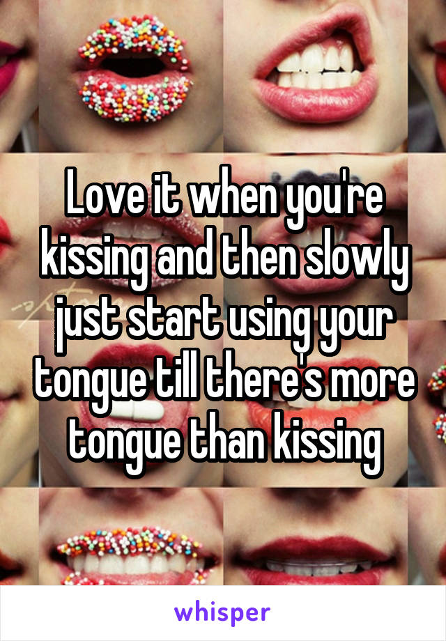 Love it when you're kissing and then slowly just start using your tongue till there's more tongue than kissing