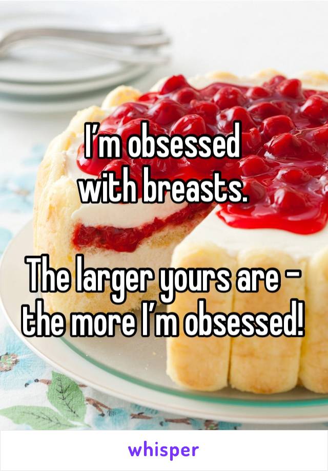 I’m obsessed with breasts.  

The larger yours are - the more I’m obsessed!