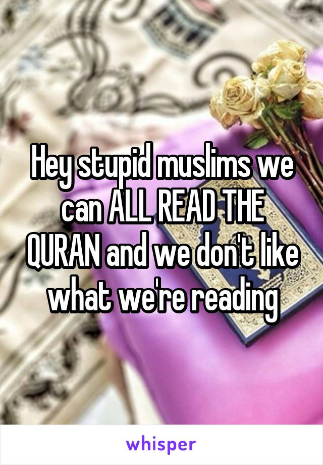 Hey stupid muslims we can ALL READ THE QURAN and we don't like what we're reading