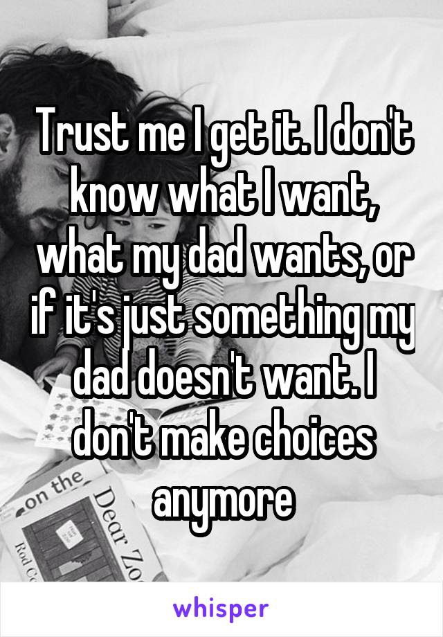 Trust me I get it. I don't know what I want, what my dad wants, or if it's just something my dad doesn't want. I don't make choices anymore