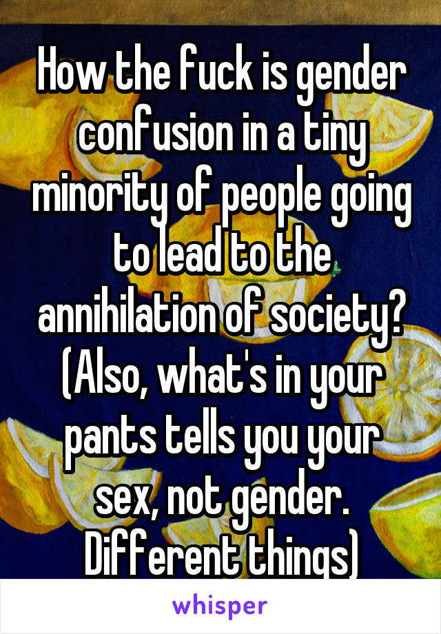 How the fuck is gender confusion in a tiny minority of people going to lead to the annihilation of society?
(Also, what's in your pants tells you your sex, not gender. Different things)
