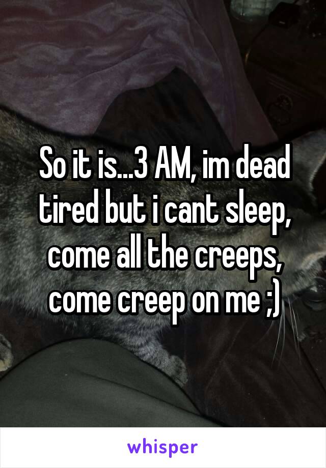 So it is...3 AM, im dead tired but i cant sleep, come all the creeps, come creep on me ;)