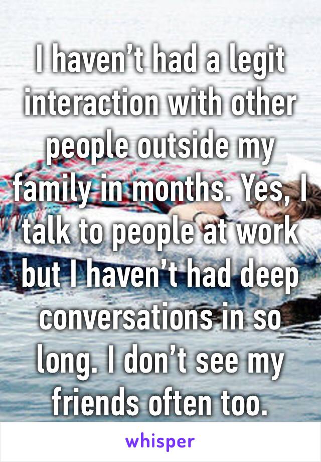 I haven’t had a legit interaction with other people outside my family in months. Yes, I talk to people at work but I haven’t had deep conversations in so long. I don’t see my friends often too.