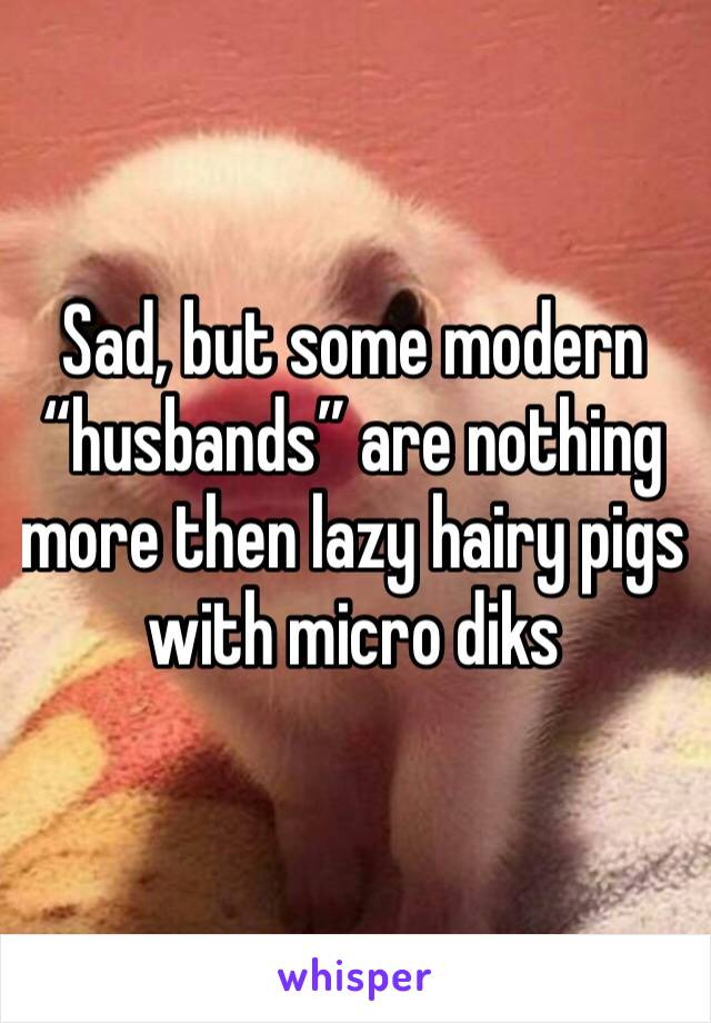 Sad, but some modern “husbands” are nothing more then lazy hairy pigs with micro diks