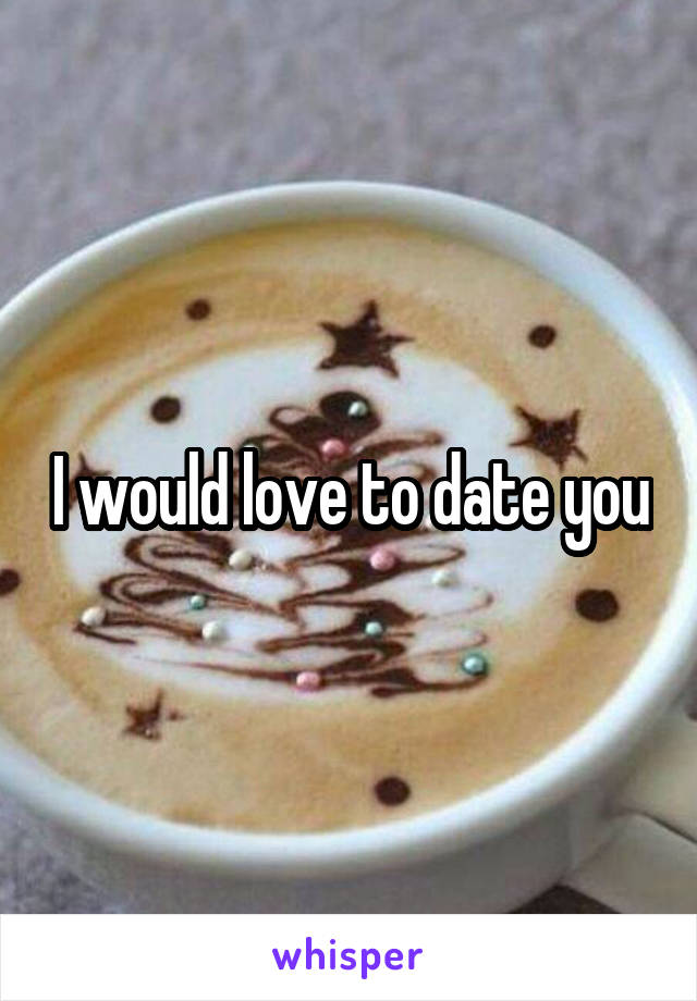 I would love to date you
