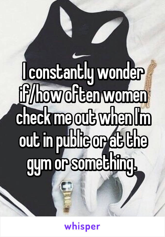 I constantly wonder if/how often women check me out when I'm out in public or at the gym or something. 