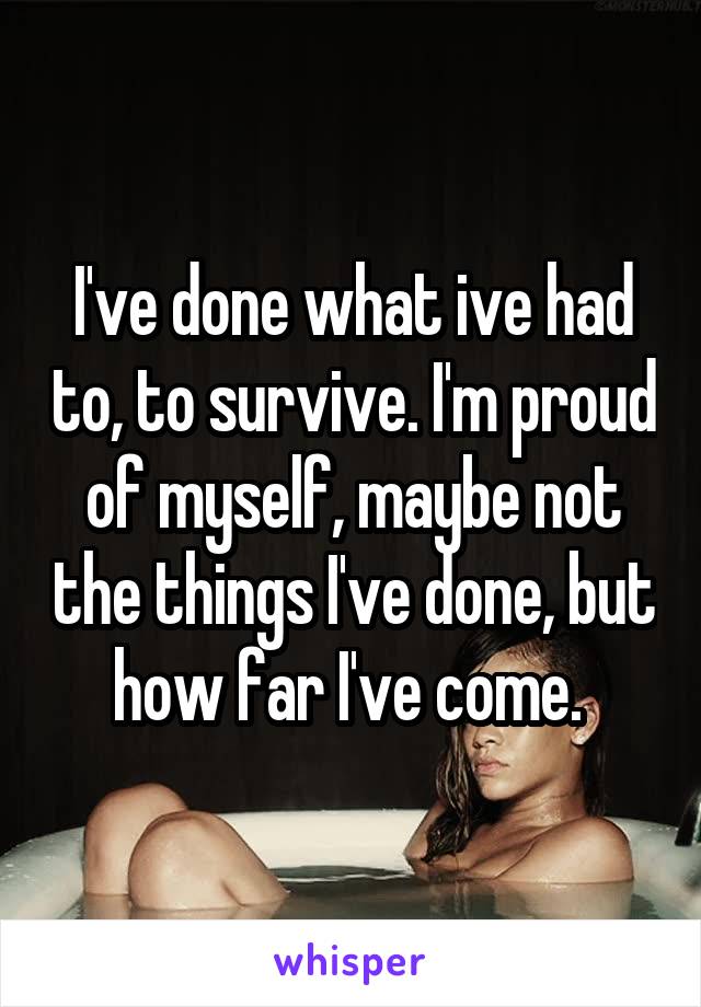 I've done what ive had to, to survive. I'm proud of myself, maybe not the things I've done, but how far I've come. 