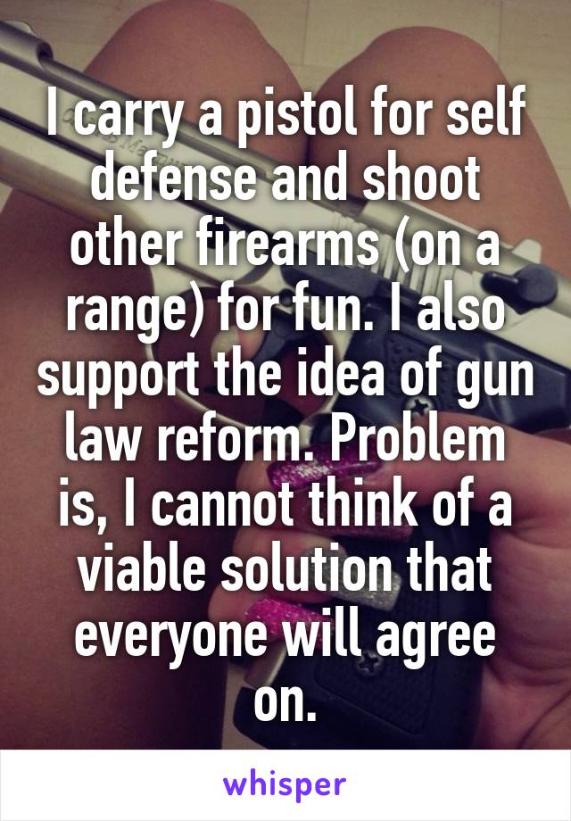 I carry a pistol for self defense and shoot other firearms (on a range) for fun. I also support the idea of gun law reform. Problem is, I cannot think of a viable solution that everyone will agree on.