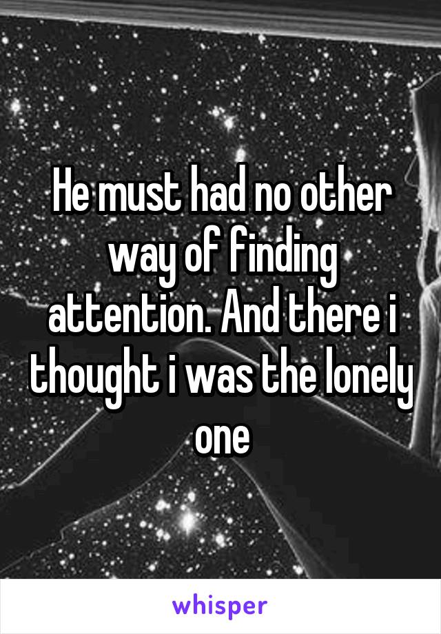 He must had no other way of finding attention. And there i thought i was the lonely one