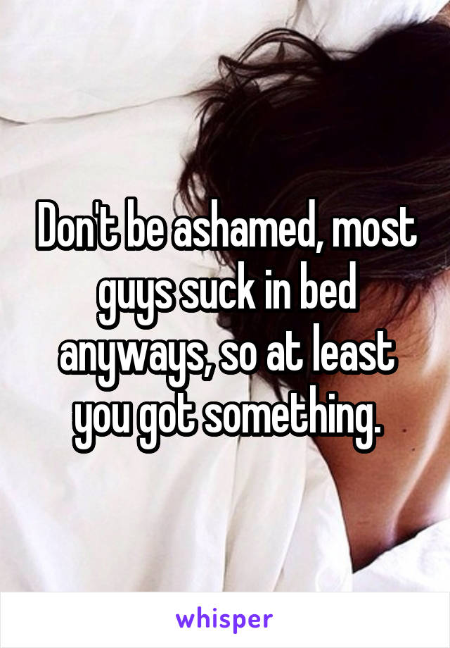 Don't be ashamed, most guys suck in bed anyways, so at least you got something.