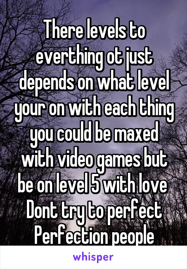 There levels to everthing ot just depends on what level your on with each thing you could be maxed with video games but be on level 5 with love 
Dont try to perfect Perfection people