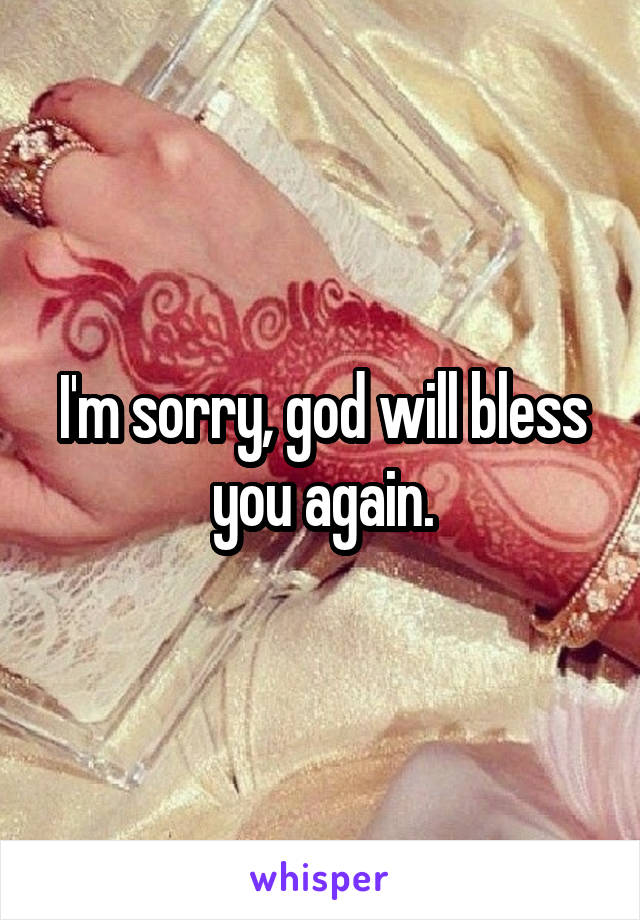 I'm sorry, god will bless you again.