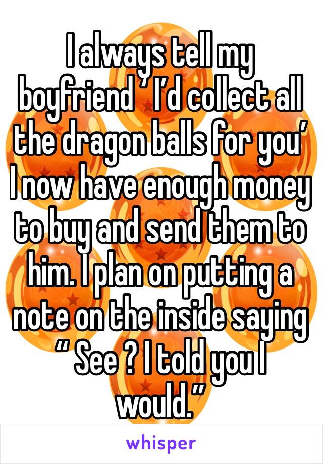 I always tell my boyfriend ‘ I’d collect all the dragon balls for you’ I now have enough money to buy and send them to him. I plan on putting a note on the inside saying “ See ? I told you I would.”