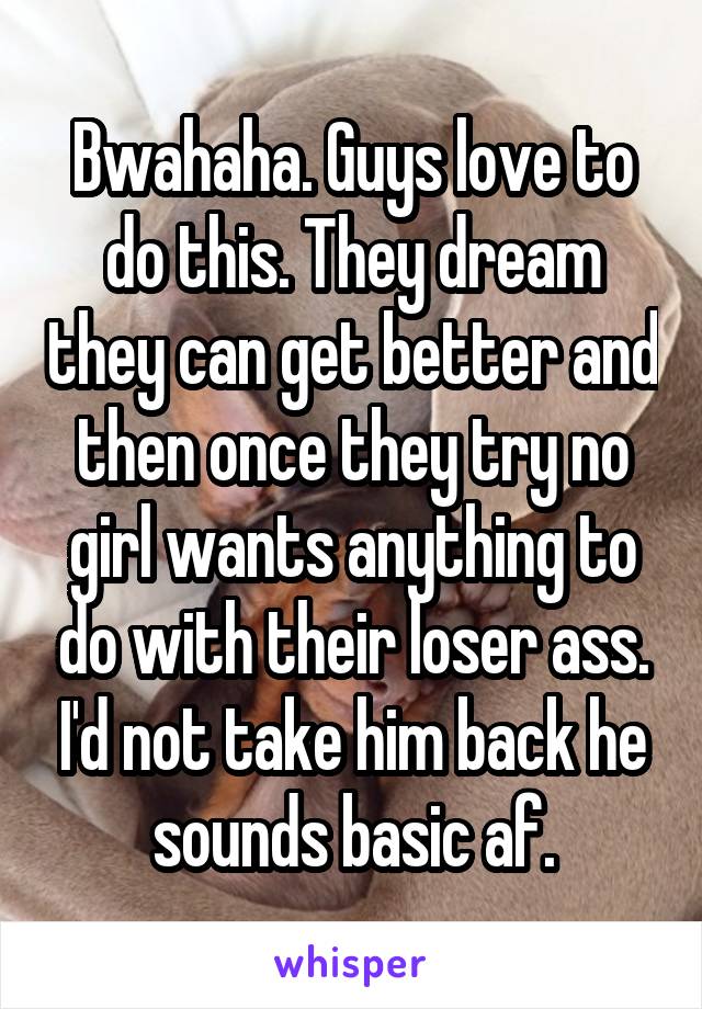 Bwahaha. Guys love to do this. They dream they can get better and then once they try no girl wants anything to do with their loser ass. I'd not take him back he sounds basic af.