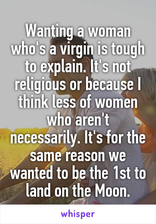 Wanting a woman who's a virgin is tough to explain. It's not religious or because I think less of women who aren't necessarily. It's for the same reason we wanted to be the 1st to land on the Moon.