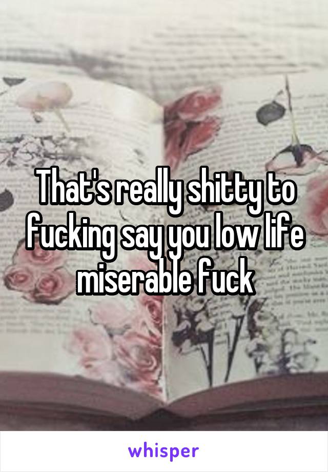 That's really shitty to fucking say you low life miserable fuck