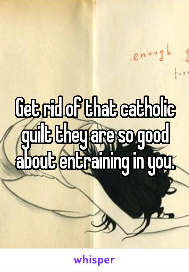 Get rid of that catholic guilt they are so good about entraining in you.