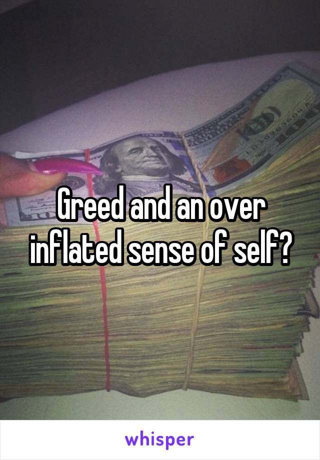 Greed and an over inflated sense of self?