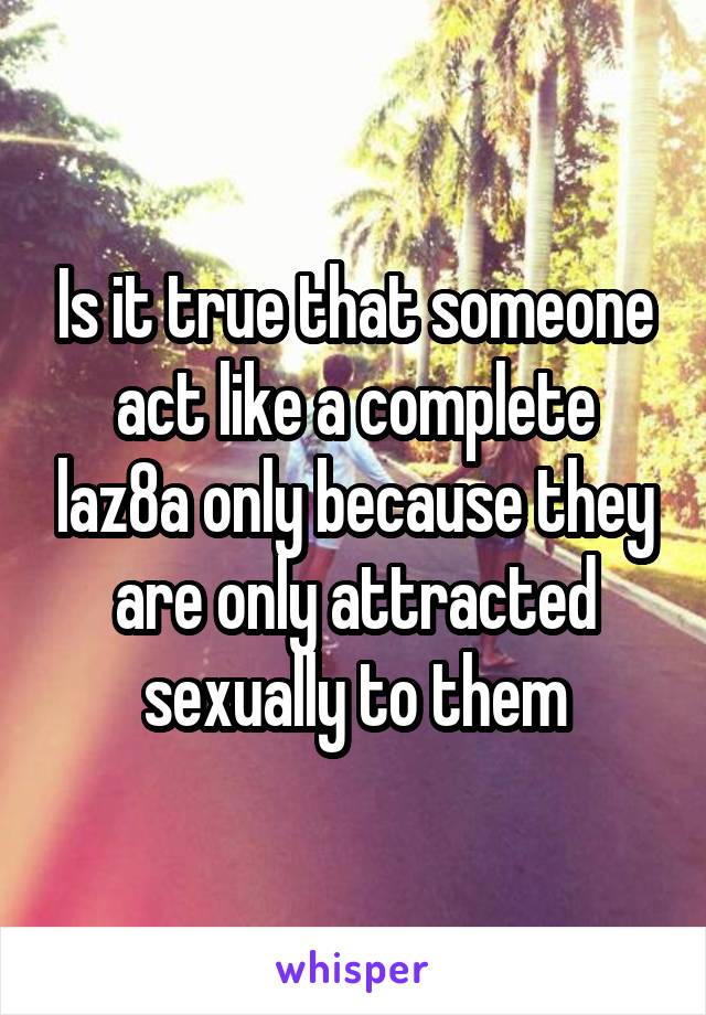 Is it true that someone act like a complete laz8a only because they are only attracted sexually to them