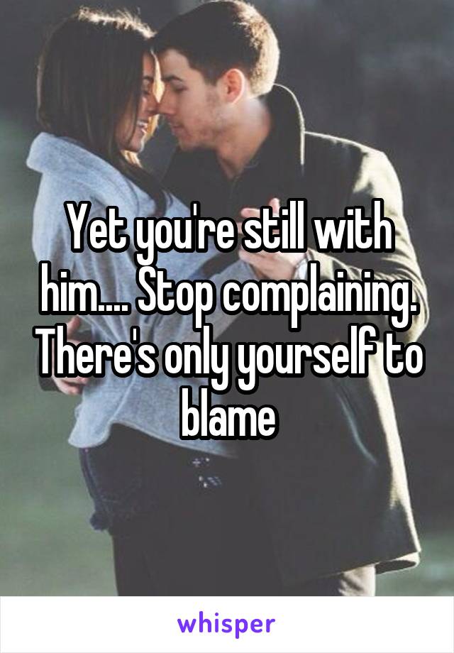 Yet you're still with him.... Stop complaining. There's only yourself to blame