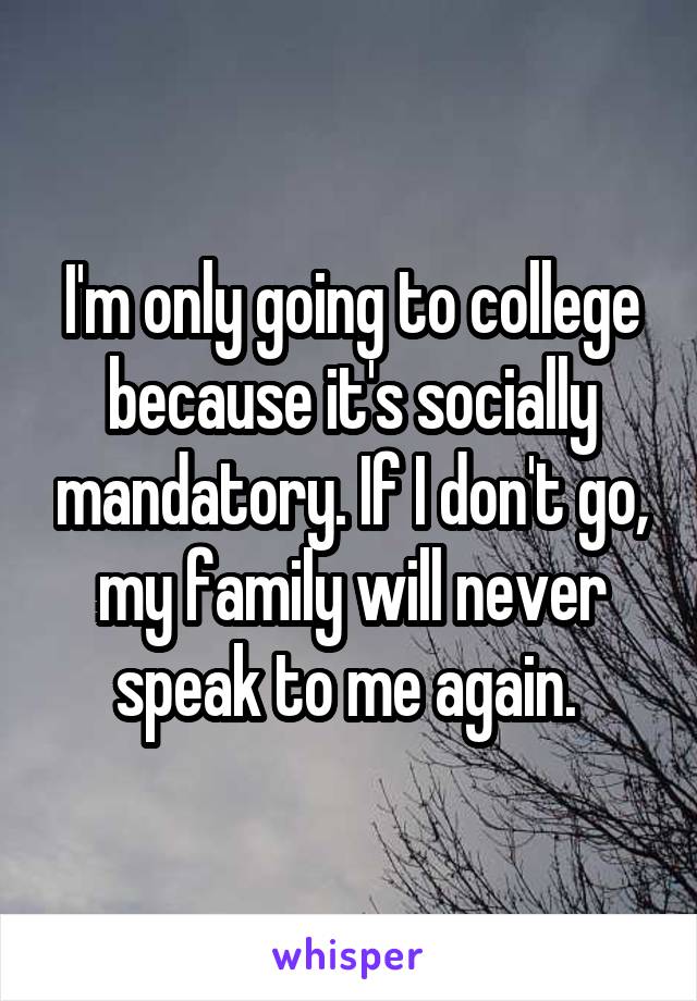 I'm only going to college because it's socially mandatory. If I don't go, my family will never speak to me again. 