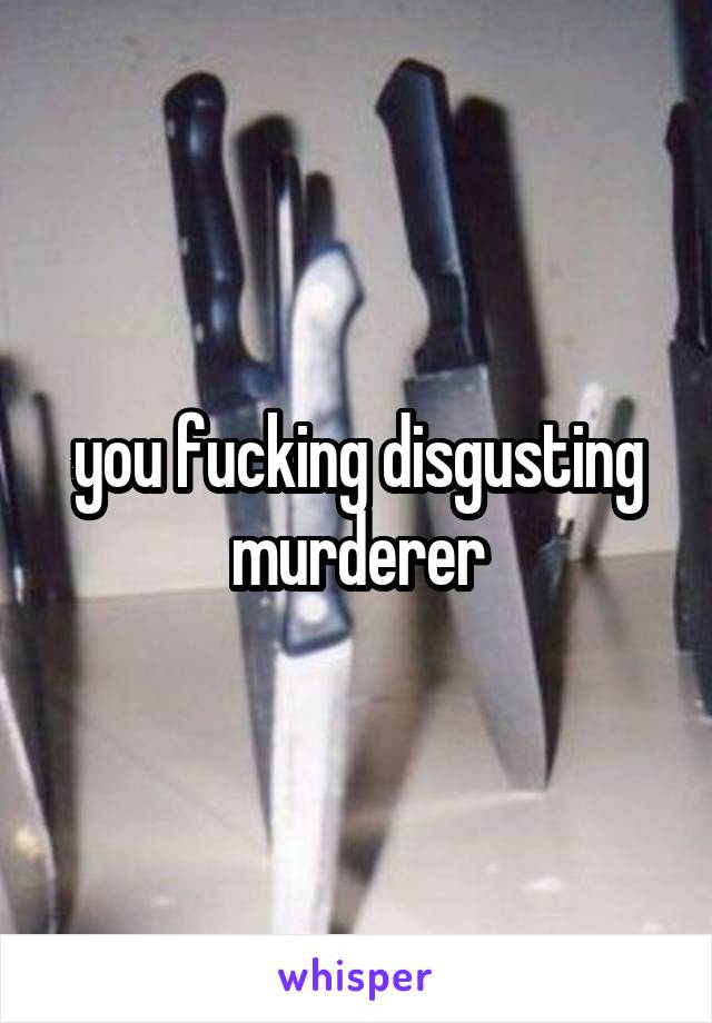 you fucking disgusting murderer