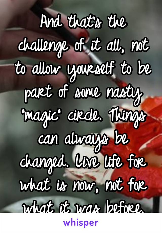 And that's the challenge of it all, not to allow yourself to be part of some nasty "magic" circle. Things can always be changed. Live life for what is now, not for what it was before.
