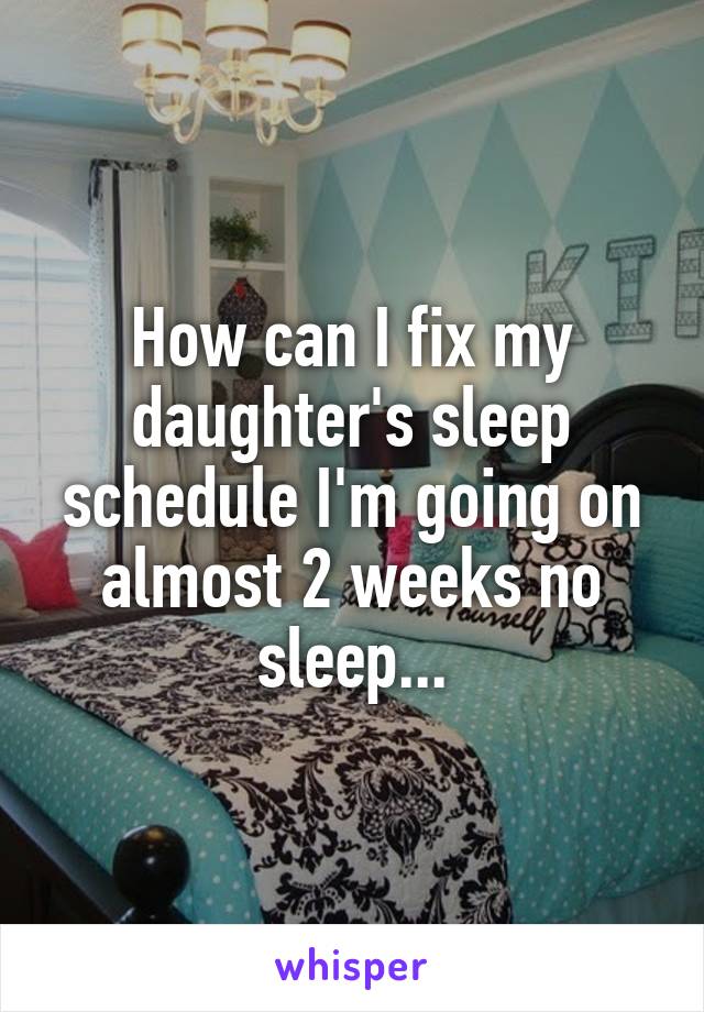 How can I fix my daughter's sleep schedule I'm going on almost 2 weeks no sleep...