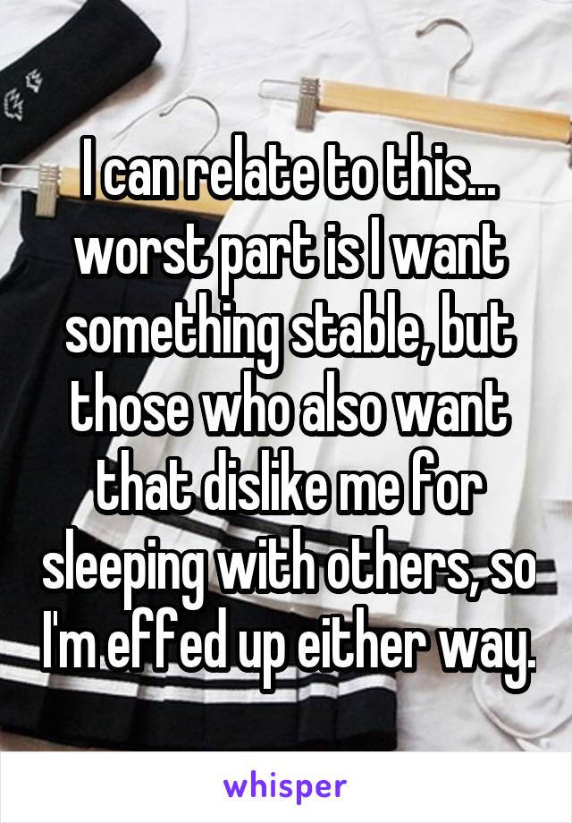 I can relate to this... worst part is I want something stable, but those who also want that dislike me for sleeping with others, so I'm effed up either way.