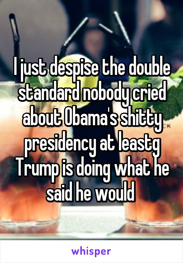 I just despise the double standard nobody cried about Obama's shitty presidency at leastg Trump is doing what he said he would 