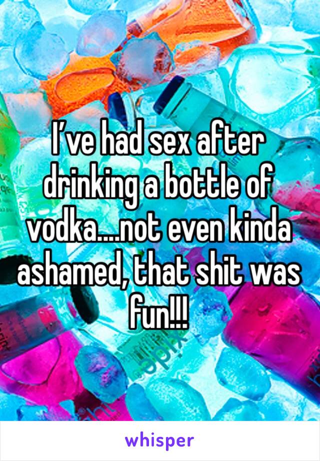 I’ve had sex after drinking a bottle of vodka....not even kinda ashamed, that shit was fun!!!