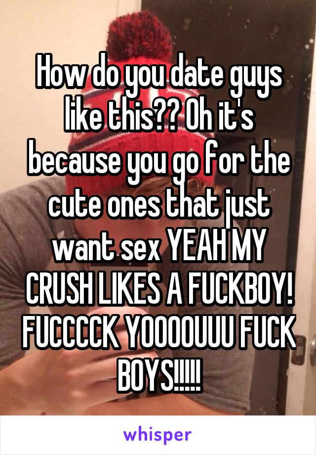 How do you date guys like this?? Oh it's because you go for the cute ones that just want sex YEAH MY CRUSH LIKES A FUCKBOY! FUCCCCK YOOOOUUU FUCK BOYS!!!!!