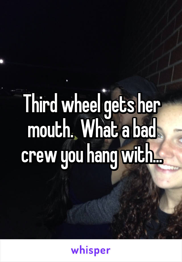 Third wheel gets her mouth.  What a bad crew you hang with...