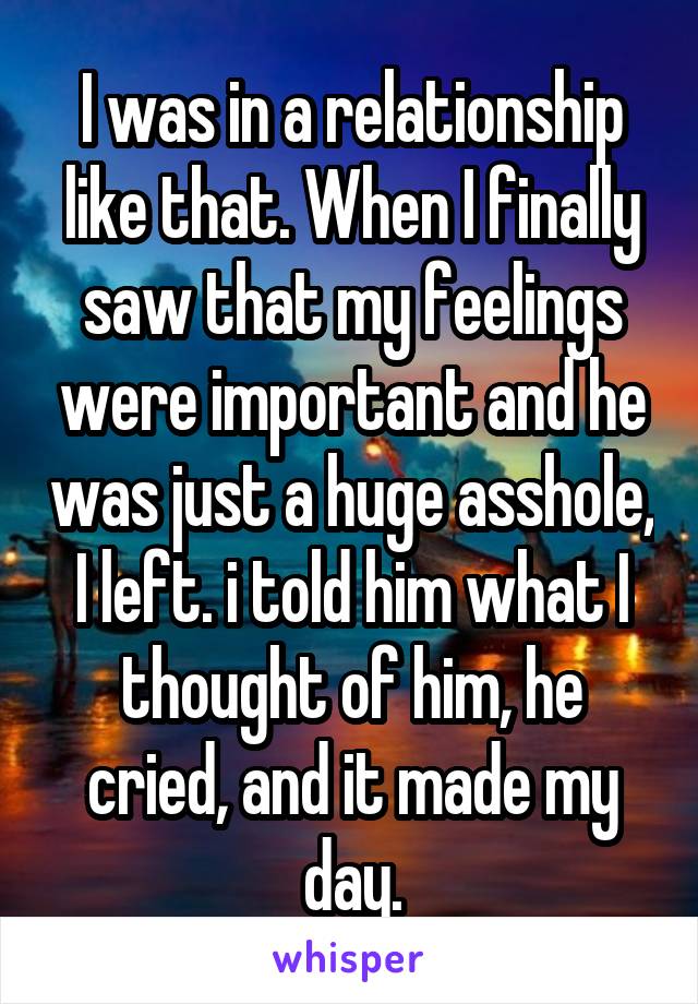 I was in a relationship like that. When I finally saw that my feelings were important and he was just a huge asshole, I left. i told him what I thought of him, he cried, and it made my day.