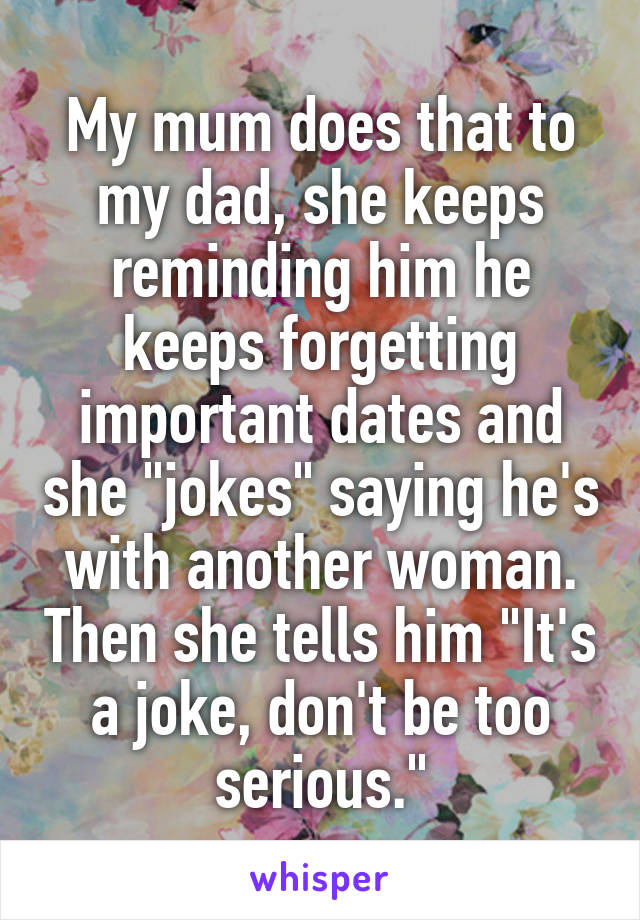 My mum does that to my dad, she keeps reminding him he keeps forgetting important dates and she "jokes" saying he's with another woman. Then she tells him "It's a joke, don't be too serious."