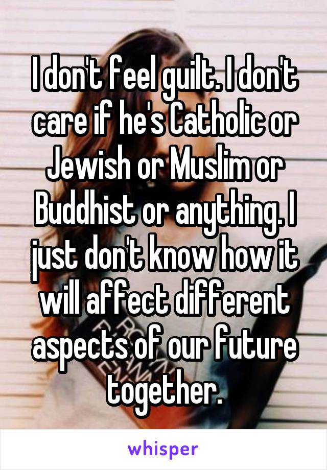 I don't feel guilt. I don't care if he's Catholic or Jewish or Muslim or Buddhist or anything. I just don't know how it will affect different aspects of our future together.