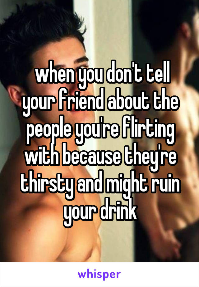  when you don't tell your friend about the people you're flirting with because they're thirsty and might ruin your drink