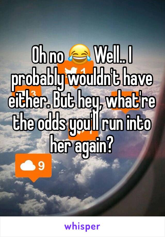 Oh no 😂 Well.. I probably wouldn't have either. But hey, what're the odds you'll run into her again? 
