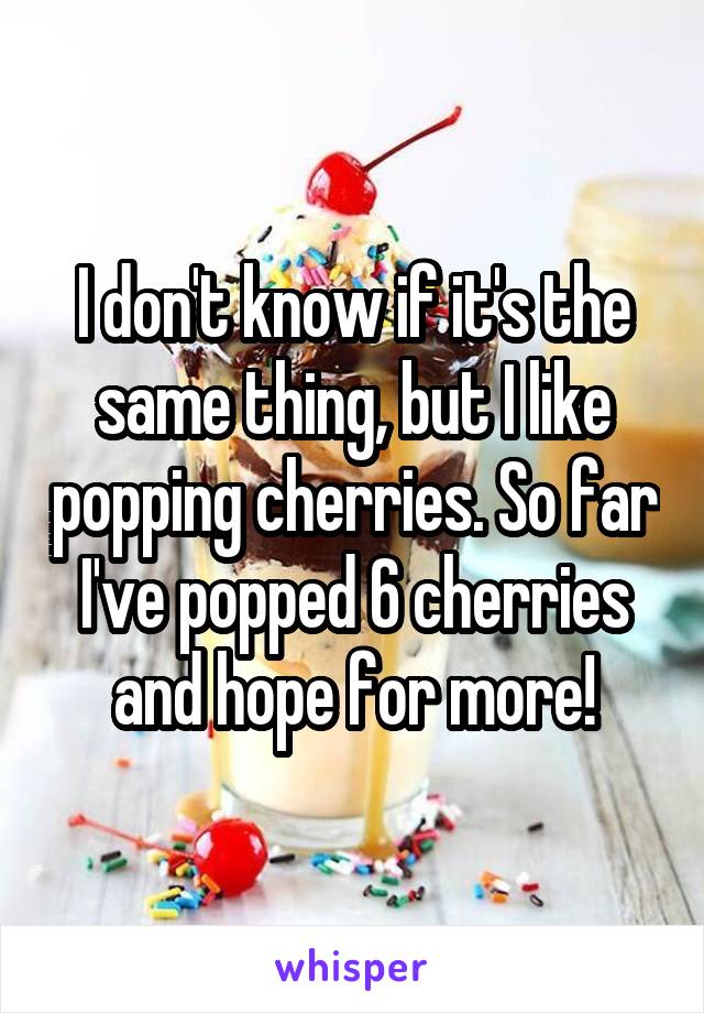 I don't know if it's the same thing, but I like popping cherries. So far I've popped 6 cherries and hope for more!