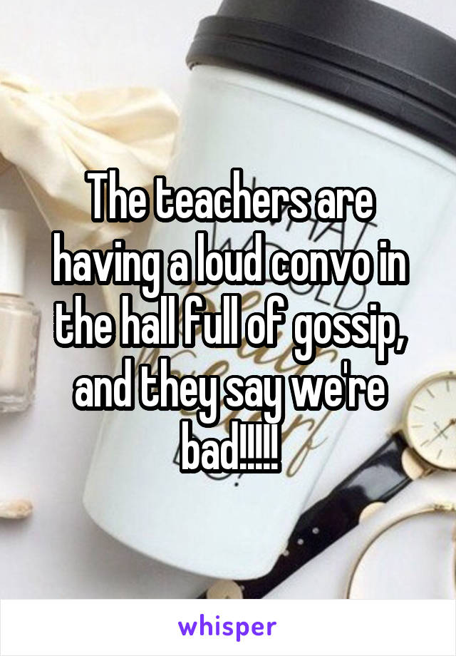 The teachers are having a loud convo in the hall full of gossip, and they say we're bad!!!!!