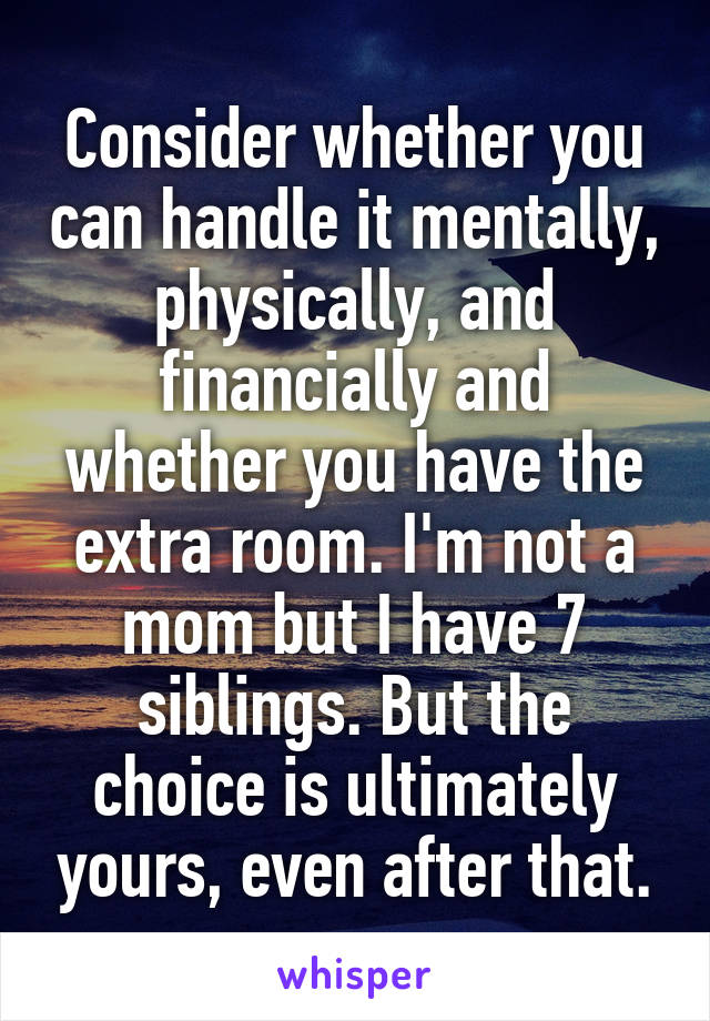 Consider whether you can handle it mentally, physically, and financially and whether you have the extra room. I'm not a mom but I have 7 siblings. But the choice is ultimately yours, even after that.