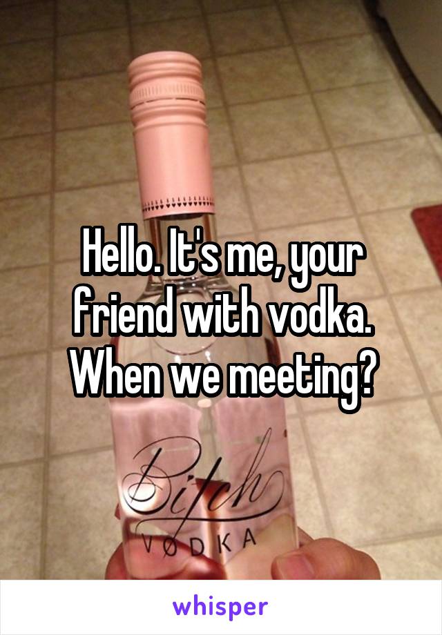 Hello. It's me, your friend with vodka. When we meeting?