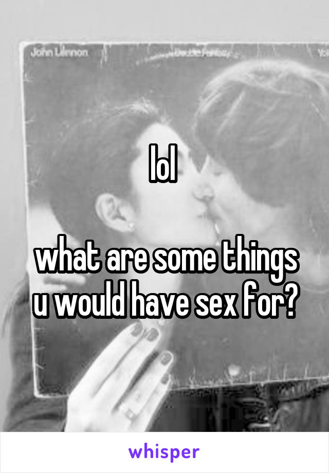 lol 

what are some things u would have sex for?