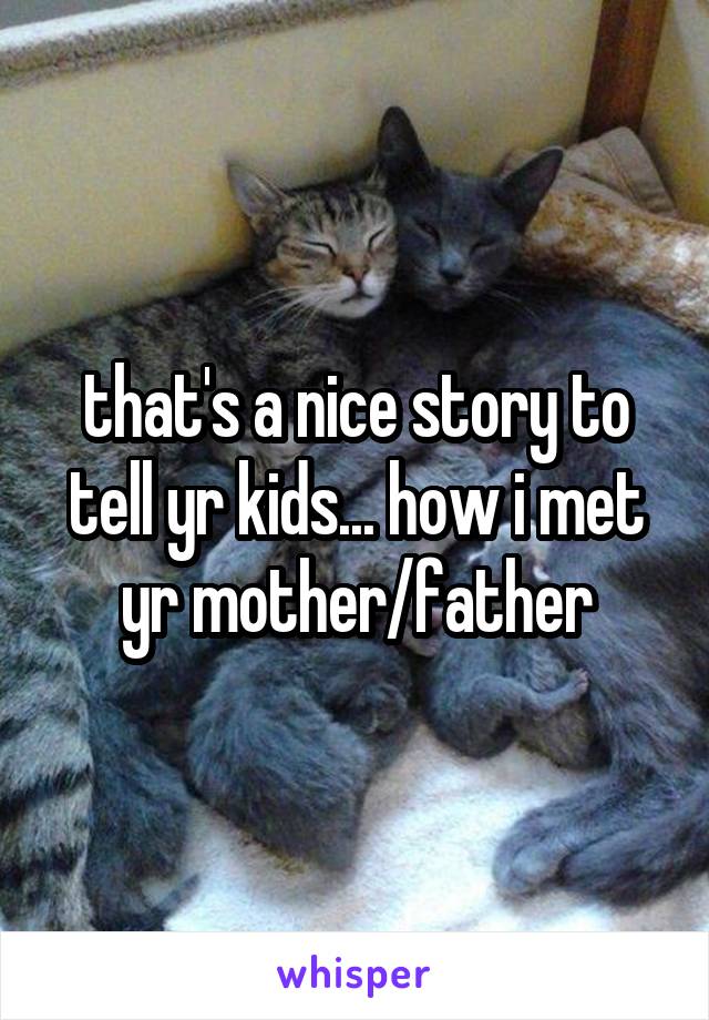 that's a nice story to tell yr kids... how i met yr mother/father